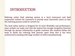INTRODUCTION
Ordering online food ordering system is a local restaurant and food
cooperative website for customers to provide more interactive menu so that
the ordering process could be carried out.
The food online system is designed for its more flexibility and performance,
some website are make sure that the system has enough navigation function
through the picture information to guide customer like students follow the
steps to finish the ordering food process, apart from that it has been
constructed to dealing with large number of orders simultaneously.
 