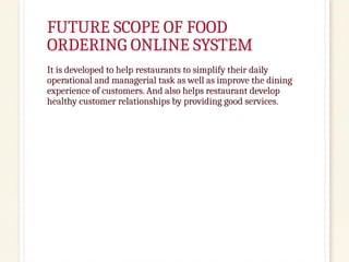 FUTURE SCOPE OF FOOD
ORDERING ONLINE SYSTEM
It is developed to help restaurants to simplify their daily
operational and managerial task as well as improve the dining
experience of customers. And also helps restaurant develop
healthy customer relationships by providing good services.
 