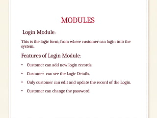 MODULES
Login Module:
This is the logic form, from where customer can login into the
system.
Features of Login Module:
• Customer can add new login records.
• Customer can see the Logic Details.
• Only customer can edit and update the record of the Login.
• Customer can change the password.
 