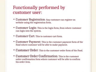 Functionally performed by
customer user:
• Customer Registration: Any customer can register on
website using the registration form.
• Customer Login: This is the login form, from where customer
can login into the system.
• Customer Cart: This is customer cart form.
• Customer Payment: This is the customer payment form of the
Food where customer will be able to make payment.
• Customer Order: This is the customer order form of the Food.
• Customer Order Confirmation: This is the customer
order confirmation form where customer will be able to confirm
his order item.
 