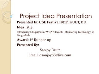 Project Idea Presentation
Presented In: CSE Festival 2012, KUET, BD.
Idea Title
Introducing Ubiquitous or WBAN Health Monitoring Technology in
Bangladesh.
Award: 1st Runner-up
Presented By:
              Sanjoy Dutta
       Email: dsanjoy58@live.com
 