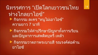 นิทรรศการ “เปิดโลกเยาวชนไทย
ห่างไกลยาไอซ์”
 กิจกรรม ละคร “หนูไม่เอาไอซ์”
ความยาว 7 นาที
 กิจกรรมให้คำาปรึกษาปัญหาทั้งการเรียน
และปัญหาการเสพติดบุหรี่ เหล้า
 กิจกรรมวาดภาพระบายสี รณรงค์ต่อต้าน
ยาไอซ์
14
 