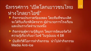 นิทรรศการ “เปิดโลกเยาวชนไทย
ห่างไกลยาไอซ์”
 กิจกรรมประกวดร้องเพลง โดยทีมที่ชนะเลิศ
จะได้รับเกียรติบัตรจาก ผู้อำานวยการโรงเรียน
และเงินรางวัลจำานวนหนึ่ง
 กิจกรรมตู้ความรู้สัญจร โดยการจัดบอร์ดให้
ความรู้เกี่ยวกับยาไอซ์ ในรูปแบบ 4 มิติ
 บันทึกวิดีโอการทำากิจกรรม นำาไปทำากิจกรรม
Media Anti-Ice
15
 