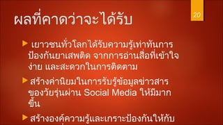 ผลที่คาดว่าจะได้รับ
 เยาวชนทั่วโลกได้รับความรู้เท่าทันการ
ป้องกันยาเสพติด จากการอ่านสื่อที่เข้าใจ
ง่าย และสะดวกในการติดตาม
 สร้างค่านิยมในการรับรู้ข้อมูลข่าวสาร
ของวัยรุ่นผ่าน Social Media ให้มีมาก
ขึ้น
 สร้างองค์ความรู้และเกราะป้องกันให้กับ
20
 