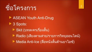 ชื่อโครงการ
 ASEAN Youth Anti-Drug
 3 Spots:
 Skit (บทละครเรื่องสั้น)
 Radio (เสียงตามสาย/รายการวิทยุออนไลน์)
 Media Anti-Ice (สื่อหนังสั้นต้านยาไอซ์)
5
 