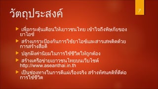 วัตถุประสงค์
 เพื่อกระตุ้นเตือนให้เยาวชนไทย เข้าใจถึงพิษภัยของ
ยาไอซ์
 สร้างเกราะป้องกันการใช้ยาไอซ์และสารเสพติดด้วย
การสร้างสื่อดี
 ปลูกฝังค่านิยมในการใช้ชีวิตให้ถูกต้อง
 สร้างเครือข่ายเยาวชนไทยบนเว็บไซต์
http://www.aseanthai.in.th
 เป็นช่องทางในการตีแผ่เรื่องจริง สร้างทัศนคติที่ดีต่อ
การใช้ชีวิต
7
 
