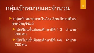 กลุ่มเป้าหมายและจำานวน
 กลุ่มเป้าหมายภายในโรงเรียนภัทรบพิตร
จังหวัดบุรีรัมย์
 นักเรียนชั้นมัธยมศึกษาปีที่ 1-3 จำานวน
700 คน
 นักเรียนชั้นมัธยมศึกษาปีที่ 4-6 จำานวน
700 คน
9
 
