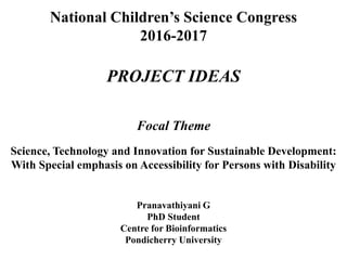 National Children’s Science Congress
2016-2017
PROJECT IDEAS
Focal Theme
Science, Technology and Innovation for Sustainable Development:
With Special emphasis on Accessibility for Persons with Disability
Pranavathiyani G
PhD Student
Centre for Bioinformatics
Pondicherry University
 