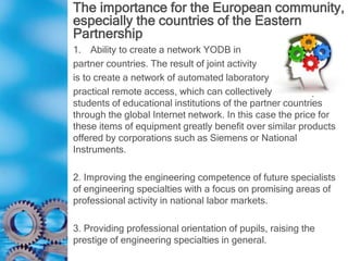 The importance for the European community,
especially the countries of the Eastern
Partnership
1. Ability to create a network YODB in
partner countries. The result of joint activity
is to create a network of automated laboratory
practical remote access, which can collectively use many
students of educational institutions of the partner countries
through the global Internet network. In this case the price for
these items of equipment greatly benefit over similar products
offered by corporations such as Siemens or National
Instruments.
2. Improving the engineering competence of future specialists
of engineering specialties with a focus on promising areas of
professional activity in national labor markets.
3. Providing professional orientation of pupils, raising the
prestige of engineering specialties in general.
 