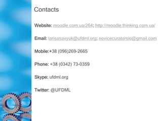 Contacts
Website: moodle.com.ua/264; http://moodle.thinking.com.ua/
Email: larisasavyuk@ufdml.org; novicecuratorslo@gmail.com
Mobile:+38 (096)269-2665
Phone: +38 (0342) 73-0359
Skype: ufdml.org
Twitter: @UFDML
 