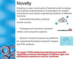 Novelty
Creating an open community of talented youth to design
and practical implementation of prototypes for modern
mechatronic and robotic engineering systems of different
functions:
• Automated laboratory practical
remote access;
• Prototypes of innovative industrial,
military and consumer systems;
• Systems research purpose as platforms
for supporting theoretical research masters
and PhD students.
On bases YODB intellectual potential and scientific
capabilities inventive developers of different ages and
professional experience must be combined.
 