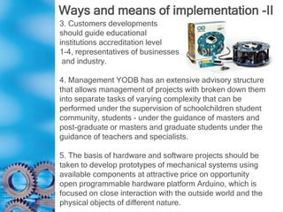 Ways and means of implementation -II
3. Customers developments
should guide educational
institutions accreditation level
1-4, representatives of businesses
and industry.
4. Management YODB has an extensive advisory structure
that allows management of projects with broken down them
into separate tasks of varying complexity that can be
performed under the supervision of schoolchildren student
community, students - under the guidance of masters and
post-graduate or masters and graduate students under the
guidance of teachers and specialists.
5. The basis of hardware and software projects should be
taken to develop prototypes of mechanical systems using
available components at attractive price on opportunity
open programmable hardware platform Arduino, which is
focused on close interaction with the outside world and the
physical objects of different nature.
 