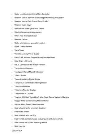 Vatsal N Shah
o Water Level Controller Using Micro Controller
o Wireless Sensor Network for Sewerage Monitoring Using Zigbee
o Wireless Vehicle Path Tracer Using IR & RF
o Wireless music player
o Wind turbine power generation system
o Wind mill power generation system
o Who’s First (Game) Indicator
o Weather Canvas
o Water turbine power generation system
o Water Level Controller
o Voice Tuner
o Variable Auxiliary Power Supply
o UNIPOLAR 4-Phase Stepper Motor Controller Board
o Ultra Bright LED Lamp
o U.S.B. Connectivity To Micro Controller
o Traction control system
o Touchpad/Infrared Music Synthesizer
o Touch Dimmer
o Tissue Impedance Digital Biopsy
o Temperature Controlled Soldering Station
o Telephone Receiver
o Telephone Number Display
o Telephone Call Counter
o Teach-In 2002 Lab Work â€œ 5 â€œ Strain Gauge Weighing Machine
o Stepper Motor Control Using Microcontroller
o Stepper Motor Based Valve Controller
o Solar wheel chair for physically disabled
o Solar water heater
o Solar ups with auto tracking
o Solar remote controlled video analyzing pick and place vehicle
o Solar railway track crack detecting vehicle
o Solar race car
 