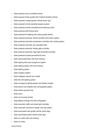 Vatsal N Shah
o Solar powered voice controlled vehicle
o Solar powered visitor guided with material handling vehicle
o Solar powered unaided guided vehicle (solar ugv)
o Solar powered remote operated weapon system
o Solar powered remote controlled bomb detecting robot
o Solar powered path finding robot
o Solar powered fire fighting with visitor guided vehicle
o Solar powered automatic vehicle accident information system
o Solar powered automatic temperature controller with cooling system
o Solar powered automatic rain operated wiper
o Solar powered automatic railway gate controller
o Solar powered automatic head light dim/bright controller
o Solar powered accident prevented for train
o Solar power generation with auto tracking
o Solar lighting with auto changeover system
o Solar lighting system with auto tracking
o Solar lighting system
o Solar irrigation system
o Solar intelligent vehicle (car model)
o Solar fan with lighting system
o Solar emergency lighting system with battery charger
o Solar electric two wheeler with rechargeable battery
o Solar electric go bed drive
o Solar cycle
o Solar car (running model)
o Solar Battery Charger And Shunt Regulator
o Solar automatic traffic and street light controller
o Solar automatic cell phone charger with pay system
o Solar automated track guided vehicle (solar atgv)
o Solar automated guided vehicle (solar agv)
o Solar air cooler with auto tracking
o Solar air cooler
 