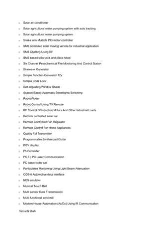 Vatsal N Shah
o Solar air conditioner
o Solar agricultural water pumping system with auto tracking
o Solar agricultural water pumping system
o Snake arm Multiple PID motor controller
o SMS controlled solar moving vehicle for industrial application
o SMS Chatting Using RF
o SMS based solar pick and place robot
o Six Channel Petrochemical Fire Monitoring And Control Station
o Sinewave Generator
o Simple Function Generator 12v
o Simple Code Lock
o Self-Adjusting Window Shade
o Season Based Automatic Streetlights Switching
o Robot Plotter
o Robot Control Using TV Remote
o RF Control Of Induction Motors And Other Industrial Loads
o Remote controlled solar car
o Remote Controlled Fan Regulator
o Remote Control For Home Appliances
o Quality FM Transmitter
o Programmable Synthesized Guitar
o POV display
o Ph Controller
o PC To PC Laser Communication
o PC based solar car
o Particulates Monitoring Using Light Beam Attenuation
o ODB-II Automotive data interface
o NES emulator
o Musical Touch Bell
o Multi sensor Data Transmission
o Multi functional wind mill
o Modern House Automation (Ac/Dc) Using IR Communication
 