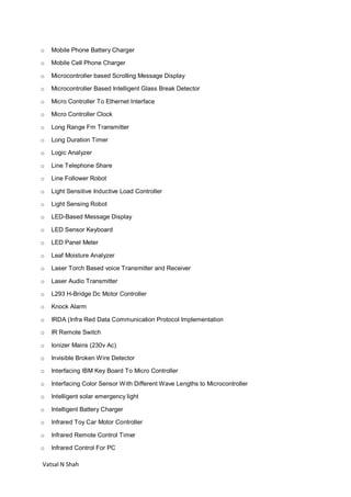 Vatsal N Shah
o Mobile Phone Battery Charger
o Mobile Cell Phone Charger
o Microcontroller based Scrolling Message Display
o Microcontroller Based Intelligent Glass Break Detector
o Micro Controller To Ethernet Interface
o Micro Controller Clock
o Long Range Fm Transmitter
o Long Duration Timer
o Logic Analyzer
o Line Telephone Share
o Line Follower Robot
o Light Sensitive Inductive Load Controller
o Light Sensing Robot
o LED-Based Message Display
o LED Sensor Keyboard
o LED Panel Meter
o Leaf Moisture Analyzer
o Laser Torch Based voice Transmitter and Receiver
o Laser Audio Transmitter
o L293 H-Bridge Dc Motor Controller
o Knock Alarm
o IRDA (Infra Red Data Communication Protocol Implementation
o IR Remote Switch
o Ionizer Mains (230v Ac)
o Invisible Broken Wire Detector
o Interfacing IBM Key Board To Micro Controller
o Interfacing Color Sensor With Different Wave Lengths to Microcontroller
o Intelligent solar emergency light
o Intelligent Battery Charger
o Infrared Toy Car Motor Controller
o Infrared Remote Control Timer
o Infrared Control For PC
 