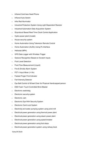 Vatsal N Shah
o Infrared Card less Head Phone
o Infrared Auto Switch
o Infra Red Illuminator
o Industrial Protection System Using Light Dependent Resistor
o Industrial Automation Data Acquisition System
o I2cprotocol Based Real Time Clock Control Application
o Hydro power plant (model)
o House security system
o Home Automation Using Television Remote Control
o Home Automation (Ac/Dc) Using Pc Interface
o Heliostat (MP4)
o GPS Data Logger with Wireless Trigger
o Gesture Recognition Based on Scratch Inputs
o Fluid Level Detection
o Fluid Flow Measurement (Liquid)
o Fire & Smoke Alarm System
o FET 4 Input Mixer (+/-9v)
o Fastest Finger First Indicator
o Fart Intensity Detector
o Eye Ball Control of Wheel Chair for Physical Handicapped person
o ESD Foam Touch Controlled Brick Blaster
o Electronic watchdog
o Electronic security system
o Electronic Jam
o Electronic Eye With Security System
o Electronic Card Lock System
o Electricity and water pumping system using wind mill
o Electrical power generation using thermal power plant
o Electrical power generation using steam power plant
o Electrical power generation using speed breaker
o Electrical power generation using foot steps
o Electrical power generation system using railway track
 