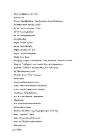 Vatsal N Shah
o Electrical Equipment Controller
o Electric Etch
o E2prom Based Data Entry Real Time Clock Control Application
o Dual Motor L298 H-Bridge Control
o DTMF Telephone Remote Control
o DTMF Proximity Detector
o DTMF Development Board
o Ding-Dong Bell
o Digital Receipts System
o Digital Panel Meter (5v)
o Digital Object Counter (5v)
o Digital Compass/Navigation
o Digital Alarm Clock
o Designing A Digital Thermometer By Using A Selected Temperature Sensor
o Depth Of The Medium/Liquid Level By Change In Conductance
o Depth Of The Medium Based On Attenuated Reflectance
o DC Motor Direction Control
o Dc Motor Control PWM Technique
o Data Logger
o Condenser Mice Audio Amplifier
o Colour Reflectance Measurement (Solids)
o Colour Intensity Measurement (Liquids)
o Coin Based Toll Gate System.
o Co2 & O2 Monitoring In Green House
o Clap Switch
o Cell phone controlled solar vehicle
o Burglar Alarm System
o Built Your Own Multi-Frequency Digital Signal Generator
o Build The Breath O-Meter
o Build A Simple Infrared Illuminator
o Build A Carbon Monoxide SNIFFER
o Blackout game
 