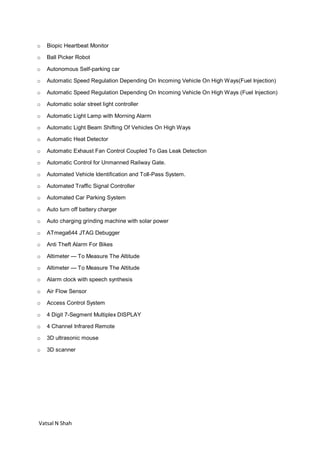 Vatsal N Shah
o Biopic Heartbeat Monitor
o Ball Picker Robot
o Autonomous Self-parking car
o Automatic Speed Regulation Depending On Incoming Vehicle On High Ways(Fuel Injection)
o Automatic Speed Regulation Depending On Incoming Vehicle On High Ways (Fuel Injection)
o Automatic solar street light controller
o Automatic Light Lamp with Morning Alarm
o Automatic Light Beam Shifting Of Vehicles On High Ways
o Automatic Heat Detector
o Automatic Exhaust Fan Control Coupled To Gas Leak Detection
o Automatic Control for Unmanned Railway Gate.
o Automated Vehicle Identification and Toll-Pass System.
o Automated Traffic Signal Controller
o Automated Car Parking System
o Auto turn off battery charger
o Auto charging grinding machine with solar power
o ATmega644 JTAG Debugger
o Anti Theft Alarm For Bikes
o Altimeter — To Measure The Altitude
o Altimeter — To Measure The Altitude
o Alarm clock with speech synthesis
o Air Flow Sensor
o Access Control System
o 4 Digit 7-Segment Multiplex DISPLAY
o 4 Channel Infrared Remote
o 3D ultrasonic mouse
o 3D scanner
 