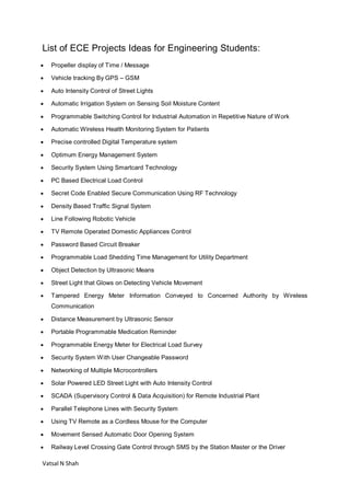 Vatsal N Shah
List of ECE Projects Ideas for Engineering Students:
 Propeller display of Time / Message
 Vehicle tracking By GPS – GSM
 Auto Intensity Control of Street Lights
 Automatic Irrigation System on Sensing Soil Moisture Content
 Programmable Switching Control for Industrial Automation in Repetitive Nature of Work
 Automatic Wireless Health Monitoring System for Patients
 Precise controlled Digital Temperature system
 Optimum Energy Management System
 Security System Using Smartcard Technology
 PC Based Electrical Load Control
 Secret Code Enabled Secure Communication Using RF Technology
 Density Based Traffic Signal System
 Line Following Robotic Vehicle
 TV Remote Operated Domestic Appliances Control
 Password Based Circuit Breaker
 Programmable Load Shedding Time Management for Utility Department
 Object Detection by Ultrasonic Means
 Street Light that Glows on Detecting Vehicle Movement
 Tampered Energy Meter Information Conveyed to Concerned Authority by Wireless
Communication
 Distance Measurement by Ultrasonic Sensor
 Portable Programmable Medication Reminder
 Programmable Energy Meter for Electrical Load Survey
 Security System With User Changeable Password
 Networking of Multiple Microcontrollers
 Solar Powered LED Street Light with Auto Intensity Control
 SCADA (Supervisory Control & Data Acquisition) for Remote Industrial Plant
 Parallel Telephone Lines with Security System
 Using TV Remote as a Cordless Mouse for the Computer
 Movement Sensed Automatic Door Opening System
 Railway Level Crossing Gate Control through SMS by the Station Master or the Driver
 