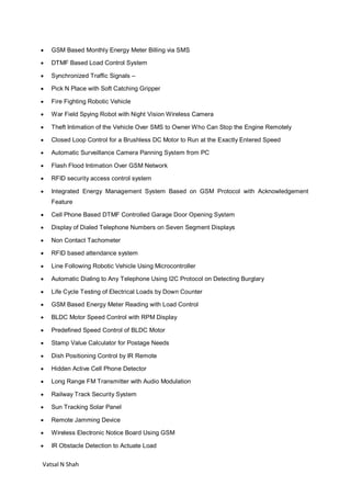 Vatsal N Shah
 GSM Based Monthly Energy Meter Billing via SMS
 DTMF Based Load Control System
 Synchronized Traffic Signals –
 Pick N Place with Soft Catching Gripper
 Fire Fighting Robotic Vehicle
 War Field Spying Robot with Night Vision Wireless Camera
 Theft Intimation of the Vehicle Over SMS to Owner Who Can Stop the Engine Remotely
 Closed Loop Control for a Brushless DC Motor to Run at the Exactly Entered Speed
 Automatic Surveillance Camera Panning System from PC
 Flash Flood Intimation Over GSM Network
 RFID security access control system
 Integrated Energy Management System Based on GSM Protocol with Acknowledgement
Feature
 Cell Phone Based DTMF Controlled Garage Door Opening System
 Display of Dialed Telephone Numbers on Seven Segment Displays
 Non Contact Tachometer
 RFID based attendance system
 Line Following Robotic Vehicle Using Microcontroller
 Automatic Dialing to Any Telephone Using I2C Protocol on Detecting Burglary
 Life Cycle Testing of Electrical Loads by Down Counter
 GSM Based Energy Meter Reading with Load Control
 BLDC Motor Speed Control with RPM Display
 Predefined Speed Control of BLDC Motor
 Stamp Value Calculator for Postage Needs
 Dish Positioning Control by IR Remote
 Hidden Active Cell Phone Detector
 Long Range FM Transmitter with Audio Modulation
 Railway Track Security System
 Sun Tracking Solar Panel
 Remote Jamming Device
 Wireless Electronic Notice Board Using GSM
 IR Obstacle Detection to Actuate Load
 