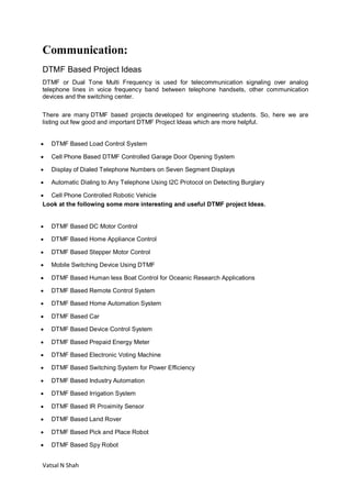 Vatsal N Shah
Communication:
DTMF Based Project Ideas
DTMF or Dual Tone Multi Frequency is used for telecommunication signaling over analog
telephone lines in voice frequency band between telephone handsets, other communication
devices and the switching center.
There are many DTMF based projects developed for engineering students. So, here we are
listing out few good and important DTMF Project Ideas which are more helpful.
 DTMF Based Load Control System
 Cell Phone Based DTMF Controlled Garage Door Opening System
 Display of Dialed Telephone Numbers on Seven Segment Displays
 Automatic Dialing to Any Telephone Using I2C Protocol on Detecting Burglary
 Cell Phone Controlled Robotic Vehicle
Look at the following some more interesting and useful DTMF project Ideas.
 DTMF Based DC Motor Control
 DTMF Based Home Appliance Control
 DTMF Based Stepper Motor Control
 Mobile Switching Device Using DTMF
 DTMF Based Human less Boat Control for Oceanic Research Applications
 DTMF Based Remote Control System
 DTMF Based Home Automation System
 DTMF Based Car
 DTMF Based Device Control System
 DTMF Based Prepaid Energy Meter
 DTMF Based Electronic Voting Machine
 DTMF Based Switching System for Power Efficiency
 DTMF Based Industry Automation
 DTMF Based Irrigation System
 DTMF Based IR Proximity Sensor
 DTMF Based Land Rover
 DTMF Based Pick and Place Robot
 DTMF Based Spy Robot
 