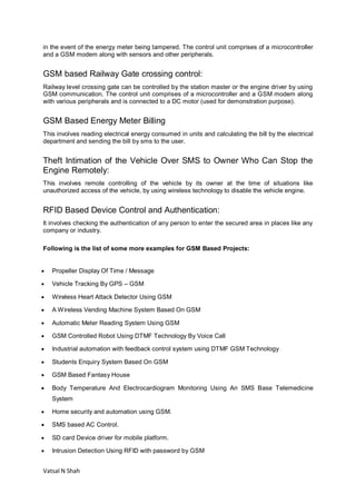 Vatsal N Shah
in the event of the energy meter being tampered. The control unit comprises of a microcontroller
and a GSM modem along with sensors and other peripherals.
GSM based Railway Gate crossing control:
Railway level crossing gate can be controlled by the station master or the engine driver by using
GSM communication. The control unit comprises of a microcontroller and a GSM modem along
with various peripherals and is connected to a DC motor (used for demonstration purpose).
GSM Based Energy Meter Billing
This involves reading electrical energy consumed in units and calculating the bill by the electrical
department and sending the bill by sms to the user.
Theft Intimation of the Vehicle Over SMS to Owner Who Can Stop the
Engine Remotely:
This involves remote controlling of the vehicle by its owner at the time of situations like
unauthorized access of the vehicle, by using wireless technology to disable the vehicle engine.
RFID Based Device Control and Authentication:
It involves checking the authentication of any person to enter the secured area in places like any
company or industry.
Following is the list of some more examples for GSM Based Projects:
 Propeller Display Of Time / Message
 Vehicle Tracking By GPS – GSM
 Wireless Heart Attack Detector Using GSM
 A Wireless Vending Machine System Based On GSM
 Automatic Meter Reading System Using GSM
 GSM Controlled Robot Using DTMF Technology By Voice Call
 Industrial automation with feedback control system using DTMF GSM Technology
 Students Enquiry System Based On GSM
 GSM Based Fantasy House
 Body Temperature And Electrocardiogram Monitoring Using An SMS Base Telemedicine
System
 Home security and automation using GSM.
 SMS based AC Control.
 SD card Device driver for mobile platform.
 Intrusion Detection Using RFID with password by GSM
 
