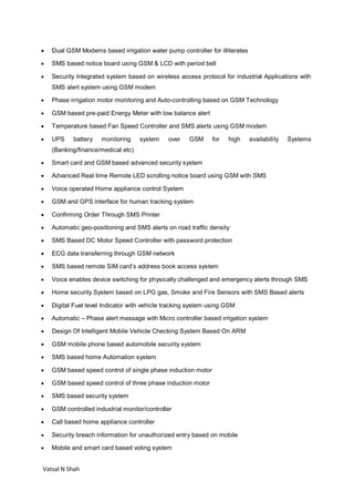 Vatsal N Shah
 Dual GSM Modems based irrigation water pump controller for illiterates
 SMS based notice board using GSM & LCD with period bell
 Security Integrated system based on wireless access protocol for industrial Applications with
SMS alert system using GSM modem
 Phase irrigation motor monitoring and Auto-controlling based on GSM Technology
 GSM based pre-paid Energy Meter with low balance alert
 Temperature based Fan Speed Controller and SMS alerts using GSM modem
 UPS battery monitoring system over GSM for high availability Systems
(Banking/finance/medical etc)
 Smart card and GSM based advanced security system
 Advanced Real time Remote LED scrolling notice board using GSM with SMS
 Voice operated Home appliance control System
 GSM and GPS interface for human tracking system
 Confirming Order Through SMS Printer
 Automatic geo-positioning and SMS alerts on road traffic density
 SMS Based DC Motor Speed Controller with password protection
 ECG data transferring through GSM network
 SMS based remote SIM card’s address book access system
 Voice enables device switching for physically challenged and emergency alerts through SMS
 Home security System based on LPG gas, Smoke and Fire Sensors with SMS Based alerts
 Digital Fuel level Indicator with vehicle tracking system using GSM
 Automatic – Phase alert message with Micro controller based irrigation system
 Design Of Intelligent Mobile Vehicle Checking System Based On ARM
 GSM mobile phone based automobile security system
 SMS based home Automation system
 GSM based speed control of single phase induction motor
 GSM based speed control of three phase induction motor
 SMS based security system
 GSM controlled industrial monitor/controller
 Call based home appliance controller
 Security breach information for unauthorized entry based on mobile
 Mobile and smart card based voting system
 