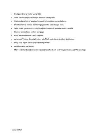 Vatsal N Shah
 Post paid Energy mater using GSM
 Solar based cell phone charger with coin pay system
 Statistical analysis of weather forecasting in outdoor game stadiums
 Development of remote monitoring system for cold storage (ieee)
 Wind power generation monitoring system based on wireless sensor network
 Railway anti collision system using gps
 GSM Based Industrial Fault Diagnose
 Advanced Vehicle Security System with Theft control and Accident Notification
 Daily SMS report based prepaid energy meter
 Accident detection system
 Microcontroller based embedded closed loop feedback control system using GSM technology
 