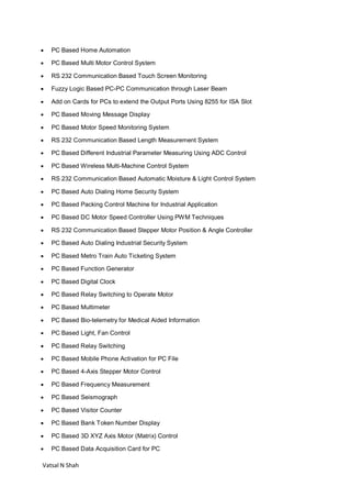 Vatsal N Shah
 PC Based Home Automation
 PC Based Multi Motor Control System
 RS 232 Communication Based Touch Screen Monitoring
 Fuzzy Logic Based PC-PC Communication through Laser Beam
 Add on Cards for PCs to extend the Output Ports Using 8255 for ISA Slot
 PC Based Moving Message Display
 PC Based Motor Speed Monitoring System
 RS 232 Communication Based Length Measurement System
 PC Based Different Industrial Parameter Measuring Using ADC Control
 PC Based Wireless Multi-Machine Control System
 RS 232 Communication Based Automatic Moisture & Light Control System
 PC Based Auto Dialing Home Security System
 PC Based Packing Control Machine for Industrial Application
 PC Based DC Motor Speed Controller Using PWM Techniques
 RS 232 Communication Based Stepper Motor Position & Angle Controller
 PC Based Auto Dialing Industrial Security System
 PC Based Metro Train Auto Ticketing System
 PC Based Function Generator
 PC Based Digital Clock
 PC Based Relay Switching to Operate Motor
 PC Based Multimeter
 PC Based Bio-telemetry for Medical Aided Information
 PC Based Light, Fan Control
 PC Based Relay Switching
 PC Based Mobile Phone Activation for PC File
 PC Based 4-Axis Stepper Motor Control
 PC Based Frequency Measurement
 PC Based Seismograph
 PC Based Visitor Counter
 PC Based Bank Token Number Display
 PC Based 3D XYZ Axis Motor (Matrix) Control
 PC Based Data Acquisition Card for PC
 