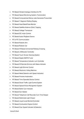 Vatsal N Shah
 PC Based Simple Analogue Interface for PC
 PC Based Speed Monitoring System (Tachometer)
 PC Based Computerized Morse code Generator/Transmitter
 PC Based 7-Segment Rolling Display
 PC Based Heart Beat/Pulse Monitor
 PC Based Satellite Antenna (Dish) Tapping
 PC Based Voltage Transducer
 PC Based DC motor Control
 PC Based Audio Playback Device
 PC to PC Communication
 PC Based Robotic Arm
 PC Based Robotic Car
 PC Based IR Based Unmanned Railway Crossing
 PC Based Lift/Elevator Controller
 PC Based Touch Screen Sensing System
 PC Based Digital AM/FM Tuner
 PC Based Temperature Indicator cum Controller
 PC Based IR Remote Dimmer with Status Indicator
 PC Based Light Dimmer Control
 PC Based Electronic Voting Machine
 PC Based Metal Detector with Speed Indication
 PC Based Process Automation
 PC Based Time Operated Device Control
 PC Based Smart Traffic Light Control System
 PC Based Speech/Voice Recognition System
 PC Based Boiler Cum Indicator
 PC Based Sun Seeker
 PC Based Telephone Call Recorder Cum Time Keeper
 PC Based Multimode Light Chaser
 PC Based Liquid Level Monitor/Controller
 PC Based Combustion Engine Control
 PC Based Over Speed Indicator & Detection
 