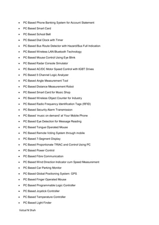 Vatsal N Shah
 PC Based Phone Banking System for Account Statement
 PC Based Smart Card
 PC Based School Bell
 PC Based Dial Clock with Timer
 PC Based Bus Route Detector with Hazard/Bus Full Indication
 PC Based Wireless LAN Bluetooth Technology
 PC Based Mouse Control Using Eye Blink
 PC Based Radar Console Simulator
 PC Based AC/DC Motor Speed Control with IGBT Drives
 PC Based 5 Channel Logic Analyzer
 PC Based Angle Measurement Tool
 PC Based Distance Measurement Robot
 PC Based Smart Card for Music Shop
 PC Based Wireless Object Counter for Industry
 PC Based Radio Frequency Identification Tags (RFID)
 PC Based Security Alarm Transmission
 PC Based ‘music on demand’ at Your Mobile Phone
 PC Based Eye Detection for Message Reading
 PC Based Tongue Operated Mouse
 PC Based Remote Voting System through mobile
 PC Based 7-Segment Display
 PC Based Proportionate TRIAC and Control Using PC
 PC Based Power Control
 PC Based Fibre Communication
 PC Based Wind Direction Indicator cum Speed Measurement
 PC Based Car Parking Monitor
 PC Based Global Positioning System: GPS
 PC Based Finger Operated Mouse
 PC Based Programmable Logic Controller
 PC Based Joystick Controller
 PC Based Temperature Controller
 PC Based Light Finder
 