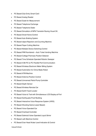 Vatsal N Shah
 PC Based Club Entry Smart Card
 PC Based Analog Reader
 PC Based Scale for Measurement
 PC Based Telephone Exchange
 PC Based Telephone Dialer
 PC Based Simulation of NPN Transistor Busing Visual C#.
 PC Based Smart Home-Control
 PC Based Auto Braking System
 PC Based object Rejection and Counting Machine
 PC Based Paper Cutting Machine
 PC Based Multiple Device Switching Control
 PC Based PNR Numbered – Auto Ticket Vending Machine
 PC Based College Premises Position Detector
 PC Based Time Schedule Operated Robotic Sweeper
 PC Based 4-Bit PC to PC Parallel Port Communication
 PC Based Wireless Electronic Meter Billing System
 PC Based Automation for China Made Robot
 PC Based ATM Machine
 PC Based Antenna Position Control
 PC Based Unmanned Petrol Pump Controller
 PC Based Depth Sensor
 PC Based Wireless Remote Car
 PC Based Earth Fossil Locator
 PC Based Voice to Text with Simultaneous LCD Display at Port
 PC Based Earthquake Proof Building
 PC Based Interactive Voice Response System (IVRS)
 PC Based Shooting Game (Laser Based)
 PC Based Voice Operated Car
 PC Based Overload Controller
 PC Based Solenoid Valve Operated Liquid Stirrer
 PC Based Lath Machine Control
 PC Based Over Head Water Level Indication & Control
 