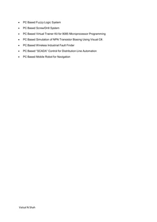 Vatsal N Shah
 PC Based Fuzzy Logic System
 PC Based Screw/Drill System
 PC Based Virtual Trainer Kit for 8085 Microprocessor Programming
 PC Based Simulation of NPN Transistor Biasing Using Visual C#.
 PC Based Wireless Industrial Fault Finder
 PC Based “SCADA” Control for Distribution Line Automation
 PC Based Mobile Robot for Navigation
 