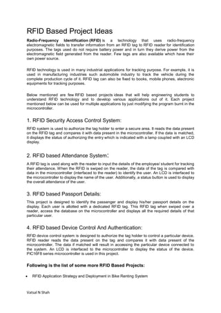 Vatsal N Shah
RFID Based Project Ideas
Radio-Frequency Identification (RFID) is a technology that uses radio-frequency
electromagnetic fields to transfer information from an RFID tag to RFID reader for identification
purposes. The tags used do not require battery power and in turn they derive power from the
electromagnetic field generated from the reader. Few tags are also available which have their
own power source.
RFID technology is used in many industrial applications for tracking purpose. For example, it is
used in manufacturing industries such automobile industry to track the vehicle during the
complete production cycle of it. RFID tag can also be fixed to books, mobile phones, electronic
equipments for tracking purposes.
Below mentioned are few RFID based projects ideas that will help engineering students to
understand RFID technology and to develop various applications out of it. Each project
mentioned below can be used for multiple applications by just modifying the program burnt in the
microcontroller.
1. RFID Security Access Control System:
RFID system is used to authorize the tag holder to enter a secure area. It reads the data present
on the RFID tag and compares it with data present in the microcontroller. If the data is matched,
it displays the status of authorizing the entry which is indicated with a lamp coupled with an LCD
display.
2. RFID based Attendance System:
A RFID tag is used along with the reader to input the details of the employee/ student for tracking
their attendance. When the RFID is swiped on the reader, the data of the tag is compared with
data in the microcontroller (interfaced to the reader) to identify the user. An LCD is interfaced to
the microcontroller to display the name of the user. Additionally, a status button is used to display
the overall attendance of the user.
3. RFID based Passport Details:
This project is designed to identify the passenger and display his/her passport details on the
display. Each user is allotted with a dedicated RFID tag. This RFID tag when swiped over a
reader, access the database on the microcontroller and displays all the required details of that
particular user.
4. RFID based Device Control And Authentication:
RFID device control system is designed to authorize the tag holder to control a particular device.
RFID reader reads the data present on the tag and compares it with data present of the
microcontroller. The data if matched will result in accessing the particular device connected to
the system. An LCD is interfaced to the microcontroller to display the status of the device.
PIC16F8 series microcontroller is used in this project.
Following is the list of some more RFID Based Projects:
 RFID Application Strategy and Deployment in Bike Renting System
 