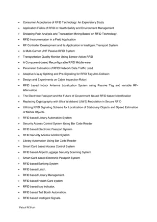Vatsal N Shah
 Consumer Acceptance of RFID Technology: An Exploratory Study
 Application Fields of RFID in Health Safety and Environment Management
 Shopping Path Analysis and Transaction Mining Based on RFID Technology
 RFID Instrumentation in a Field Application
 RF Controller Development and Its Application in Intelligent Transport System
 A Multi-Carrier UHF Passive RFID System
 Transportation Quality Monitor Using Sensor Active RFID
 A Component-based Reconfigurable RFID Middle ware
 Parameter Estimation of RFID Network Data Traffic Load
 Adaptive k-Way Splitting and Pre-Signaling for RFID Tag Anti-Collision
 Design and Experiments on Cable Inspection Robot
 RFID based Indoor Antenna Localization System using Passive Tag and variable RF-
Attenuation
 The Electronic Passport and the Future of Government Issued RFID based Identification
 Replacing Cryptography with Ultra Wideband (UWB) Modulation in Secure RFID
 Utilizing RFID Signaling Scheme for Localization of Stationary Objects and Speed Estimation
of Mobile Objects
 RFID based Library Automation System
 Security Access Control System Using Bar Code Reader
 RFID based Electronic Passport System
 RFID Security Access Control System
 Library Automation Using Bar Code Reader
 Smart Card based Access Control System
 RFID based Airport Luggage Security Scanning System
 Smart Card based Electronic Passport System
 RFID based Banking System
 RFID based Latch.
 RFID based Library Management.
 RFID based Health Care system
 RFID based bus Indicator.
 RFID based Toll Booth Automation.
 RFID based Intelligent Signals.
 