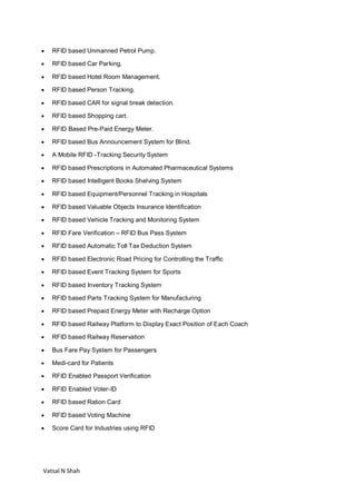 Vatsal N Shah
 RFID based Unmanned Petrol Pump.
 RFID based Car Parking.
 RFID based Hotel Room Management.
 RFID based Person Tracking.
 RFID based CAR for signal break detection.
 RFID based Shopping cart.
 RFID Based Pre-Paid Energy Meter.
 RFID based Bus Announcement System for Blind.
 A Mobile RFID -Tracking Security System
 RFID based Prescriptions in Automated Pharmaceutical Systems
 RFID based Intelligent Books Shelving System
 RFID based Equipment/Personnel Tracking in Hospitals
 RFID based Valuable Objects Insurance Identification
 RFID based Vehicle Tracking and Monitoring System
 RFID Fare Verification – RFID Bus Pass System
 RFID based Automatic Toll Tax Deduction System
 RFID based Electronic Road Pricing for Controlling the Traffic
 RFID based Event Tracking System for Sports
 RFID based Inventory Tracking System
 RFID based Parts Tracking System for Manufacturing
 RFID based Prepaid Energy Meter with Recharge Option
 RFID based Railway Platform to Display Exact Position of Each Coach
 RFID based Railway Reservation
 Bus Fare Pay System for Passengers
 Medi-card for Patients
 RFID Enabled Passport Verification
 RFID Enabled Voter-ID
 RFID based Ration Card
 RFID based Voting Machine
 Score Card for Industries using RFID
 