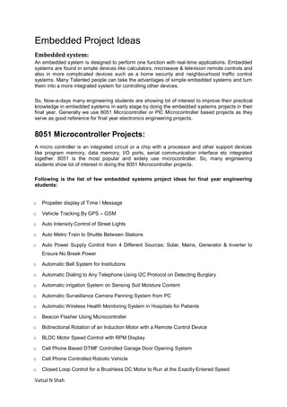 Vatsal N Shah
Embedded Project Ideas
Embedded system:
An embedded system is designed to perform one function with real-time applications. Embedded
systems are found in simple devices like calculators, microwave & television remote controls and
also in more complicated devices such as a home security and neighbourhood traffic control
systems. Many Talented people can take the advantages of simple embedded systems and turn
them into a more integrated system for controlling other devices.
So, Now-a-days many engineering students are showing lot of interest to improve their practical
knowledge in embedded systems in early stage by doing the embedded systems projects in their
final year. Generally we use 8051 Microcontroller or PIC Microcontroller based projects as they
serve as good reference for final year electronics engineering projects.
8051 Microcontroller Projects:
A micro controller is an integrated circuit or a chip with a processor and other support devices
like program memory, data memory, I/O ports, serial communication interface etc integrated
together. 8051 is the most popular and widely use microcontroller. So, many engineering
students show lot of interest in doing the 8051 Microcontroller projects.
Following is the list of few embedded systems project ideas for final year engineering
students:
o Propeller display of Time / Message
o Vehicle Tracking By GPS – GSM
o Auto Intensity Control of Street Lights
o Auto Metro Train to Shuttle Between Stations
o Auto Power Supply Control from 4 Different Sources: Solar, Mains, Generator & Inverter to
Ensure No Break Power
o Automatic Bell System for Institutions
o Automatic Dialing to Any Telephone Using I2C Protocol on Detecting Burglary
o Automatic irrigation System on Sensing Soil Moisture Content
o Automatic Surveillance Camera Panning System from PC
o Automatic Wireless Health Monitoring System in Hospitals for Patients
o Beacon Flasher Using Microcontroller
o Bidirectional Rotation of an Induction Motor with a Remote Control Device
o BLDC Motor Speed Control with RPM Display
o Cell Phone Based DTMF Controlled Garage Door Opening System
o Cell Phone Controlled Robotic Vehicle
o Closed Loop Control for a Brushless DC Motor to Run at the Exactly Entered Speed
 