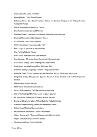 Vatsal N Shah
o Cyclo Converter Using Thyristors
o Density Based Traffic Signal System
o Detecting Power Grid Synchronization Failure on Sensing Frequency or Voltage Beyond
Acceptable Range
o Discotheque Light Stroboscopic Flasher
o Dish Positioning Control by IR Remote
o Display of Dialed Telephone Numbers on Seven Segment Displays
o Distance Measurement by Ultrasonic Sensor
o DTMF Based Load Control System
o FACTs (flexible ac transmission) by TSR
o FACTs by SVC (flexible ac transmission)
o Fire Fighting Robotic Vehicle
o Flash Flood Intimation Over GSM Network
o Four Quadrant DC Motor Speed Control with Microcontroller
o GSM Based Energy Meter Reading with Load Control
o GSM Based Monthly Energy Meter Billing via SMS
o Industrial Battery Charger by Thyristor Firing Angle Control
o Industrial Power Control by Integral Cycle Switching without Generating Harmonics
o Integrated Energy Management System Based on GSM Protocol with Acknowledgement
Feature
o IR Controlled Robotic Vehicle
o IR Obstacle Detection to Actuate Load
o Lamp Life Extender by ZVS (Zero Voltage Switching)
o Life Cycle Testing of Electrical Loads by Down Counter
o Microcontroller Based Line Following Robotic Vehicle
o Design and Implementation of Metal Detector Robotic Vehicle
o Automatic Door Opening System with Movement Sense
o Networking of Multiple Microcontrollers
o Microcontroller based Non Contact Tachometer
o Object Counter with 7 Segment Display using Microcontroller
o Object Detection using Ultrasonic Sensor
o Obstacle Avoidance Robotic Vehicle
 