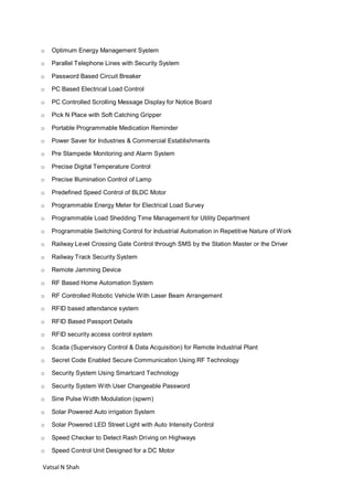 Vatsal N Shah
o Optimum Energy Management System
o Parallel Telephone Lines with Security System
o Password Based Circuit Breaker
o PC Based Electrical Load Control
o PC Controlled Scrolling Message Display for Notice Board
o Pick N Place with Soft Catching Gripper
o Portable Programmable Medication Reminder
o Power Saver for Industries & Commercial Establishments
o Pre Stampede Monitoring and Alarm System
o Precise Digital Temperature Control
o Precise Illumination Control of Lamp
o Predefined Speed Control of BLDC Motor
o Programmable Energy Meter for Electrical Load Survey
o Programmable Load Shedding Time Management for Utility Department
o Programmable Switching Control for Industrial Automation in Repetitive Nature of Work
o Railway Level Crossing Gate Control through SMS by the Station Master or the Driver
o Railway Track Security System
o Remote Jamming Device
o RF Based Home Automation System
o RF Controlled Robotic Vehicle With Laser Beam Arrangement
o RFID based attendance system
o RFID Based Passport Details
o RFID security access control system
o Scada (Supervisory Control & Data Acquisition) for Remote Industrial Plant
o Secret Code Enabled Secure Communication Using RF Technology
o Security System Using Smartcard Technology
o Security System With User Changeable Password
o Sine Pulse Width Modulation (spwm)
o Solar Powered Auto irrigation System
o Solar Powered LED Street Light with Auto Intensity Control
o Speed Checker to Detect Rash Driving on Highways
o Speed Control Unit Designed for a DC Motor
 