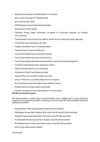 Vatsal N Shah
o Speed Synchronization of Multiple Motors in Industries
o Stamp Value Calculator for Postage Needs
o Sun Tracking Solar Panel
o SVPWM Space Vector Pulse Width Modulation
o Synchronized Traffic Signals
o Tampered Energy Meter Information Conveyed to Concerned Authority by Wireless
Communication
o Theft Intimation of the Vehicle Over SMS to Owner Who Can Stop the Engine Remotely
o Three Phase Solid State Relay with ZVS
o Thyristor Controlled Power for Induction Motor
o Thyristor Power Control by IR Remote
o Touch Screen Based Home Automation System
o Touch Screen Based Industrial Load Switching
o Touch Screen Based Remote Controlled Robotic Vehicle for Stores Management
o TV Remote Operated Domestic Appliances Control
o Ultra Fast Acting Electronic Circuit Breaker
o Underground Cable Fault Distance Locator
o Unique Office Communication System Using RF
o Using TV Remote as a Cordless Mouse for the Computer
o War Field Spying Robot with Night Vision Wireless Camera
o Wireless Electronic Notice Board Using GSM
o Wireless message Communication Between Two Computers
PIC Microcontroller Projects:
PIC Microcontroller is another type of microcontroller which is widely used in many electronics
projects by the engineering students. Following is the list of few PIC Microcontroller Projects for
engineering students.
o Density Based Traffic Signal System Using PIC Microcontroller
o GSM Based Energy Meter Reading With Load Control Using PIC Microcontroller
o Portable Programmable Medication Reminder Using PIC Microcontroller
o Pre Stampede Monitoring and Alarm System Using PIC Microcontroller
o RFID Based Device Control and Authentication Using PIC Microcontroller
o Solar Energy Measurement System
 