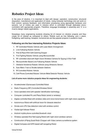 Vatsal N Shah
Robotics Project Ideas
In the area of robotics, it is important to deal with design, operation, construction, structural
disposition, manufacture and application of robots. Using computer technology one can work on
their control, sensory feedback, and information processing using appropriate hardware and
sensors. Lot of motors are used in robotics which is controlled through dedicated micro-
controllers with appropriate program. Therefore, language knowledge in assembly and ‘C’ is a
must to design robotic applications.
Nowadays many engineering students showing lot of interest on robotics projects and they
create lot of interest as compared to others. Robots such as line following, pick n place,
firefighting, wall tracking, hexapod, humanoid etc are few popular projects in academic level.
Following are the few interesting Robotics Projects Ideas:
1. RF Controlled Robotic Vehicle with Laser Beam Arrangement
2. Line Following Robotic Vehicle
3. Pick & Place With Soft Catching Gripper
4. Fire Fighting Robotic Vehicle using Microcontroller
5. RF controlled robot with Night Vision Wireless Camera for Spying in War Field
6. Microcontroller Based Line Following Robotic Vehicle
7. Obstacle Avoidance Robotic Vehicle using Ultrasonic Sensor
8. Auto Metro Train to Shuttle between Stations
9. IR Controlled Robotic Vehicle
10. Cell Phone Controlled Robotic Vehicle Metal Detector Robotic Vehicle
List of some more robotics projects ideas for engineering students:
 Accelerometer (Gyroscope) Controlled Robot
 Radio Frequency (RF) Controlled Wireless Robot
 Voice operated robot with speaker identification technology
 Computer controlled Pic and Place Robot (wired or wireless)
 Zigbee controlled Boat with wireless video and voice transmission with night vision capability
 Autonomous Robot with artificial vision for obstacle detection
 Smoke and LPG Gas detection robot with wireless control
 Visible light follower Robot
 Android mobile phone controlled bluetooth robot
 Wireless operated War field spying Robot with night vision wireless camera
 Construction of flying Quad Rotor Chopper with Video camera surveillance system
 Digital Compass and GPS based self navigating Robot
 
