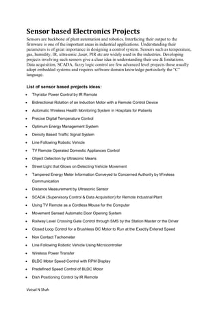 Vatsal N Shah
Sensor based Electronics Projects
Sensors are backbone of plant automation and robotics. Interfacing their output to the
firmware is one of the important areas in industrial applications. Understanding their
parameters is of great importance in designing a control system. Sensors such as temperature,
gas, humidity, IR, ultrasonic ,laser, PIR etc are widely used in the industries. Developing
projects involving such sensors give a clear idea in understanding their use & limitations.
Data acquisition, SCADA, fuzzy logic control are few advanced level projects those usually
adopt embedded systems and requires software domain knowledge particularly the “C”
language.
List of sensor based projects ideas:
 Thyristor Power Control by IR Remote
 Bidirectional Rotation of an Induction Motor with a Remote Control Device
 Automatic Wireless Health Monitoring System in Hospitals for Patients
 Precise Digital Temperature Control
 Optimum Energy Management System
 Density Based Traffic Signal System
 Line Following Robotic Vehicle
 TV Remote Operated Domestic Appliances Control
 Object Detection by Ultrasonic Means
 Street Light that Glows on Detecting Vehicle Movement
 Tampered Energy Meter Information Conveyed to Concerned Authority by Wireless
Communication
 Distance Measurement by Ultrasonic Sensor
 SCADA (Supervisory Control & Data Acquisition) for Remote Industrial Plant
 Using TV Remote as a Cordless Mouse for the Computer
 Movement Sensed Automatic Door Opening System
 Railway Level Crossing Gate Control through SMS by the Station Master or the Driver
 Closed Loop Control for a Brushless DC Motor to Run at the Exactly Entered Speed
 Non Contact Tachometer
 Line Following Robotic Vehicle Using Microcontroller
 Wireless Power Transfer
 BLDC Motor Speed Control with RPM Display
 Predefined Speed Control of BLDC Motor
 Dish Positioning Control by IR Remote
 