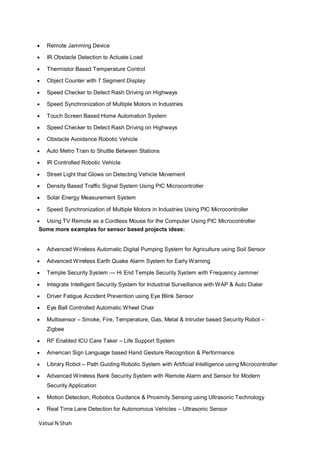 Vatsal N Shah
 Remote Jamming Device
 IR Obstacle Detection to Actuate Load
 Thermistor Based Temperature Control
 Object Counter with 7 Segment Display
 Speed Checker to Detect Rash Driving on Highways
 Speed Synchronization of Multiple Motors in Industries
 Touch Screen Based Home Automation System
 Speed Checker to Detect Rash Driving on Highways
 Obstacle Avoidance Robotic Vehicle
 Auto Metro Train to Shuttle Between Stations
 IR Controlled Robotic Vehicle
 Street Light that Glows on Detecting Vehicle Movement
 Density Based Traffic Signal System Using PIC Microcontroller
 Solar Energy Measurement System
 Speed Synchronization of Multiple Motors in Industries Using PIC Microcontroller
 Using TV Remote as a Cordless Mouse for the Computer Using PIC Microcontroller
Some more examples for sensor based projects ideas:
 Advanced Wireless Automatic Digital Pumping System for Agriculture using Soil Sensor
 Advanced Wireless Earth Quake Alarm System for Early Warning
 Temple Security System — Hi End Temple Security System with Frequency Jammer
 Integrate Intelligent Security System for Industrial Surveillance with WAP & Auto Dialer
 Driver Fatigue Accident Prevention using Eye Blink Sensor
 Eye Ball Controlled Automatic Wheel Chair
 Multisensor – Smoke, Fire, Temperature, Gas, Metal & Intruder based Security Robot –
Zigbee
 RF Enabled ICU Care Taker – Life Support System
 American Sign Language based Hand Gesture Recognition & Performance
 Library Robot – Path Guiding Robotic System with Artificial Intelligence using Microcontroller
 Advanced Wireless Bank Security System with Remote Alarm and Sensor for Modern
Security Application
 Motion Detection, Robotics Guidance & Proximity Sensing using Ultrasonic Technology
 Real Time Lane Detection for Autonomous Vehicles – Ultrasonic Sensor
 