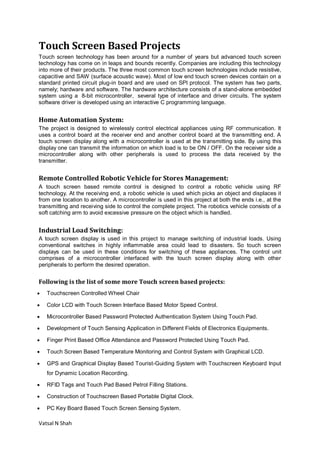 Vatsal N Shah
Touch Screen Based Projects
Touch screen technology has been around for a number of years but advanced touch screen
technology has come on in leaps and bounds recently. Companies are including this technology
into more of their products. The three most common touch screen technologies include resistive,
capacitive and SAW (surface acoustic wave). Most of low end touch screen devices contain on a
standard printed circuit plug-in board and are used on SPI protocol. The system has two parts,
namely; hardware and software. The hardware architecture consists of a stand-alone embedded
system using a 8-bit microcontroller, several type of interface and driver circuits. The system
software driver is developed using an interactive C programming language.
Home Automation System:
The project is designed to wirelessly control electrical appliances using RF communication. It
uses a control board at the receiver end and another control board at the transmitting end. A
touch screen display along with a microcontroller is used at the transmitting side. By using this
display one can transmit the information on which load is to be ON / OFF. On the receiver side a
microcontroller along with other peripherals is used to process the data received by the
transmitter.
Remote Controlled Robotic Vehicle for Stores Management:
A touch screen based remote control is designed to control a robotic vehicle using RF
technology. At the receiving end, a robotic vehicle is used which picks an object and displaces it
from one location to another. A microcontroller is used in this project at both the ends i.e., at the
transmitting and receiving side to control the complete project. The robotics vehicle consists of a
soft catching arm to avoid excessive pressure on the object which is handled.
Industrial Load Switching:
A touch screen display is used in this project to manage switching of industrial loads. Using
conventional switches in highly inflammable area could lead to disasters. So touch screen
displays can be used in these conditions for switching of these appliances. The control unit
comprises of a microcontroller interfaced with the touch screen display along with other
peripherals to perform the desired operation.
Following is the list of some more Touch screen based projects:
 Touchscreen Controlled Wheel Chair
 Color LCD with Touch Screen Interface Based Motor Speed Control.
 Microcontroller Based Password Protected Authentication System Using Touch Pad.
 Development of Touch Sensing Application in Different Fields of Electronics Equipments.
 Finger Print Based Office Attendance and Password Protected Using Touch Pad.
 Touch Screen Based Temperature Monitoring and Control System with Graphical LCD.
 GPS and Graphical Display Based Tourist-Guiding System with Touchscreen Keyboard Input
for Dynamic Location Recording.
 RFID Tags and Touch Pad Based Petrol Filling Stations.
 Construction of Touchscreen Based Portable Digital Clock.
 PC Key Board Based Touch Screen Sensing System.
 