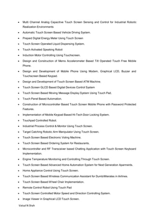 Vatsal N Shah
 Multi Channel Analog Capacitive Touch Screen Sensing and Control for Industrial Robotic
Realization Environments
 Automatic Touch Screen Based Vehicle Driving System.
 Prepaid Digital Energy Meter Using Touch Screen
 Touch Screen Operated Liquid Dispensing System.
 Touch Activated Speaking Robot
 Induction Motor Controlling Using Touchscreen.
 Design and Construction of Mems Accelerometer Based Tilt Operated Touch Free Mobile
Phone.
 Design and Development of Mobile Phone Using Modem, Graphical LCD, Buzzer and
Touchscreen Based Keypad.
 Design and Development of Touch Screen Based ATM Machine.
 Touch Screen GLCD Based Digital Devices Control System
 Touch Screen Based Moving Message Display System Using Touch Pad.
 Touch Panel Based Automation.
 Construction of Microcontroller Based Touch Screen Mobile Phone with Password Protected
Features.
 Implementation of Mobile Keypad Based Hi-Tech Door Locking System.
 Touchpad Controlled Robot.
 Industrial Process Control & Monitor Using Touch Screen.
 Target Catching Robotic Arm Manipulator Using Touch Screen.
 Touch Screen Based Electronic Voting Machine.
 Touch Screen Based Ordering System for Restaurants.
 Microcontroller and RF Transceiver based Chatting Application with Touch Screen Keyboard
Implementation.
 Engine Temperature Monitoring and Controlling Through Touch Screen.
 Touch Screen Based Advanced Home Automation System for Next Generation Aparments.
 Home Appliance Control Using Touch Screen.
 Touch Screen Based Wireless Communication Assistant for Dumb/illiterates in Airlines.
 Touch Screen Based Wheel Chair Implementation.
 Remote Control Robot Using Touch Pad
 Touch Screen Controlled Motor Speed and Direction Controlling System.
 Image Viewer in Graphical LCD Touch Screen.
 