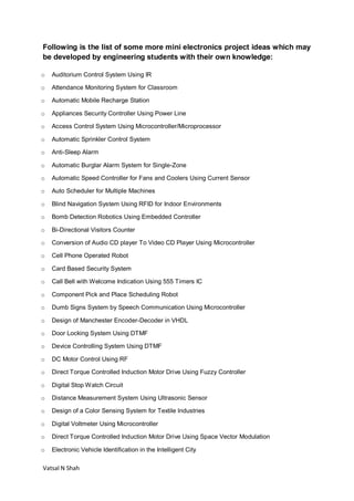 Vatsal N Shah
Following is the list of some more mini electronics project ideas which may
be developed by engineering students with their own knowledge:
o Auditorium Control System Using IR
o Attendance Monitoring System for Classroom
o Automatic Mobile Recharge Station
o Appliances Security Controller Using Power Line
o Access Control System Using Microcontroller/Microprocessor
o Automatic Sprinkler Control System
o Anti-Sleep Alarm
o Automatic Burglar Alarm System for Single-Zone
o Automatic Speed Controller for Fans and Coolers Using Current Sensor
o Auto Scheduler for Multiple Machines
o Blind Navigation System Using RFID for Indoor Environments
o Bomb Detection Robotics Using Embedded Controller
o Bi-Directional Visitors Counter
o Conversion of Audio CD player To Video CD Player Using Microcontroller
o Cell Phone Operated Robot
o Card Based Security System
o Call Bell with Welcome Indication Using 555 Timers IC
o Component Pick and Place Scheduling Robot
o Dumb Signs System by Speech Communication Using Microcontroller
o Design of Manchester Encoder-Decoder in VHDL
o Door Locking System Using DTMF
o Device Controlling System Using DTMF
o DC Motor Control Using RF
o Direct Torque Controlled Induction Motor Drive Using Fuzzy Controller
o Digital Stop Watch Circuit
o Distance Measurement System Using Ultrasonic Sensor
o Design of a Color Sensing System for Textile Industries
o Digital Voltmeter Using Microcontroller
o Direct Torque Controlled Induction Motor Drive Using Space Vector Modulation
o Electronic Vehicle Identification in the Intelligent City
 