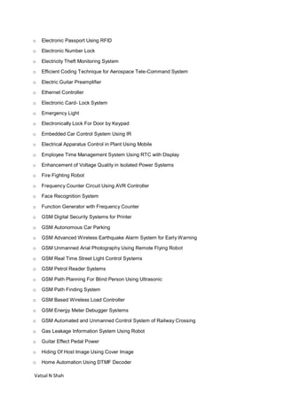 Vatsal N Shah
o Electronic Passport Using RFID
o Electronic Number Lock
o Electricity Theft Monitoring System
o Efficient Coding Technique for Aerospace Tele-Command System
o Electric Guitar Preamplifier
o Ethernet Controller
o Electronic Card- Lock System
o Emergency Light
o Electronically Lock For Door by Keypad
o Embedded Car Control System Using IR
o Electrical Apparatus Control in Plant Using Mobile
o Employee Time Management System Using RTC with Display
o Enhancement of Voltage Quality in Isolated Power Systems
o Fire Fighting Robot
o Frequency Counter Circuit Using AVR Controller
o Face Recognition System
o Function Generator with Frequency Counter
o GSM Digital Security Systems for Printer
o GSM Autonomous Car Parking
o GSM Advanced Wireless Earthquake Alarm System for Early Warning
o GSM Unmanned Arial Photography Using Remote Flying Robot
o GSM Real Time Street Light Control Systems
o GSM Petrol Reader Systems
o GSM Path Planning For Blind Person Using Ultrasonic
o GSM Path Finding System
o GSM Based Wireless Load Controller
o GSM Energy Meter Debugger Systems
o GSM Automated and Unmanned Control System of Railway Crossing
o Gas Leakage Information System Using Robot
o Guitar Effect Pedal Power
o Hiding Of Host Image Using Cover Image
o Home Automation Using DTMF Decoder
 
