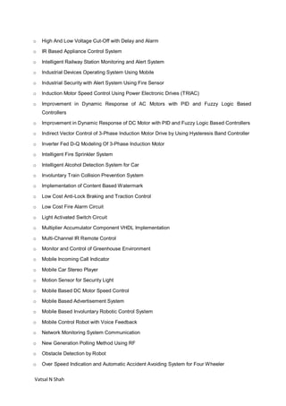 Vatsal N Shah
o High And Low Voltage Cut-Off with Delay and Alarm
o IR Based Appliance Control System
o Intelligent Railway Station Monitoring and Alert System
o Industrial Devices Operating System Using Mobile
o Industrial Security with Alert System Using Fire Sensor
o Induction Motor Speed Control Using Power Electronic Drives (TRIAC)
o Improvement in Dynamic Response of AC Motors with PID and Fuzzy Logic Based
Controllers
o Improvement in Dynamic Response of DC Motor with PID and Fuzzy Logic Based Controllers
o Indirect Vector Control of 3-Phase Induction Motor Drive by Using Hysteresis Band Controller
o Inverter Fed D-Q Modeling Of 3-Phase Induction Motor
o Intelligent Fire Sprinkler System
o Intelligent Alcohol Detection System for Car
o Involuntary Train Collision Prevention System
o Implementation of Content Based Watermark
o Low Cost Anti-Lock Braking and Traction Control
o Low Cost Fire Alarm Circuit
o Light Activated Switch Circuit
o Multiplier Accumulator Component VHDL Implementation
o Multi-Channel IR Remote Control
o Monitor and Control of Greenhouse Environment
o Mobile Incoming Call Indicator
o Mobile Car Stereo Player
o Motion Sensor for Security Light
o Mobile Based DC Motor Speed Control
o Mobile Based Advertisement System
o Mobile Based Involuntary Robotic Control System
o Mobile Control Robot with Voice Feedback
o Network Monitoring System Communication
o New Generation Polling Method Using RF
o Obstacle Detection by Robot
o Over Speed Indication and Automatic Accident Avoiding System for Four Wheeler
 