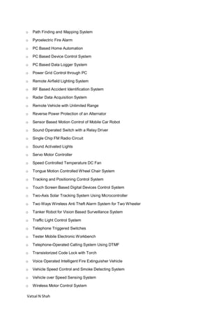 Vatsal N Shah
o Path Finding and Mapping System
o Pyroelectric Fire Alarm
o PC Based Home Automation
o PC Based Device Control System
o PC Based Data Logger System
o Power Grid Control through PC
o Remote Airfield Lighting System
o RF Based Accident Identification System
o Radar Data Acquisition System
o Remote Vehicle with Unlimited Range
o Reverse Power Protection of an Alternator
o Sensor Based Motion Control of Mobile Car Robot
o Sound Operated Switch with a Relay Driver
o Single Chip FM Radio Circuit
o Sound Activated Lights
o Servo Motor Controller
o Speed Controlled Temperature DC Fan
o Tongue Motion Controlled Wheel Chair System
o Tracking and Positioning Control System
o Touch Screen Based Digital Devices Control System
o Two-Axis Solar Tracking System Using Microcontroller
o Two Ways Wireless Anti Theft Alarm System for Two Wheeler
o Tanker Robot for Vision Based Surveillance System
o Traffic Light Control System
o Telephone Triggered Switches
o Tester Mobile Electronic Workbench
o Telephone-Operated Calling System Using DTMF
o Transistorized Code Lock with Torch
o Voice Operated Intelligent Fire Extinguisher Vehicle
o Vehicle Speed Control and Smoke Detecting System
o Vehicle over Speed Sensing System
o Wireless Motor Control System
 